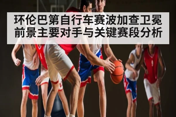 环伦巴第自行车赛波加查卫冕前景主要对手与关键赛段分析