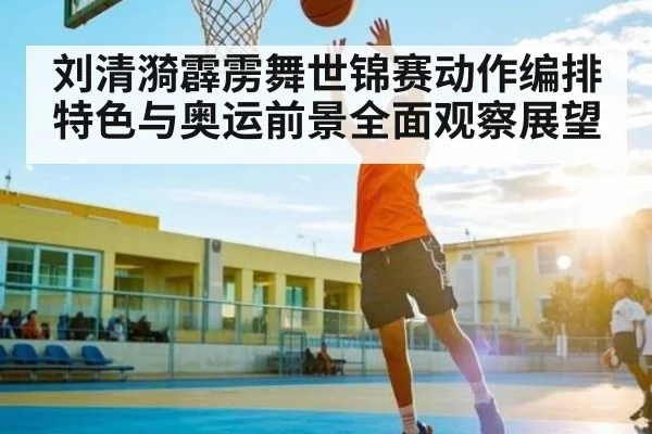 刘清漪霹雳舞世锦赛动作编排特色与奥运前景全面观察展望
