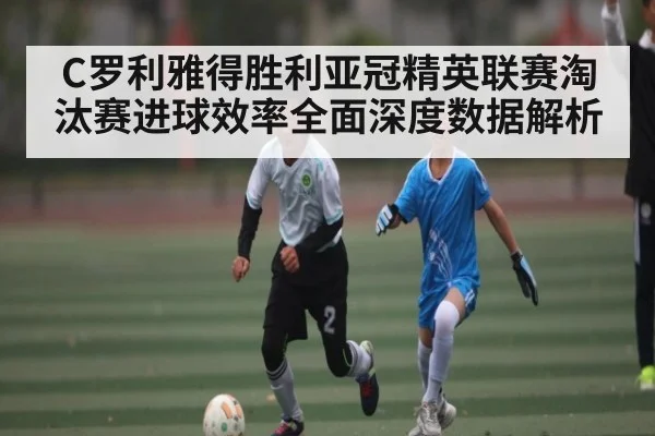 C罗利雅得胜利亚冠精英联赛淘汰赛进球效率全面深度数据解析