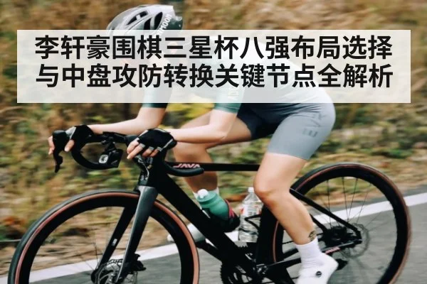 李轩豪围棋三星杯八强布局选择与中盘攻防转换关键节点全解析