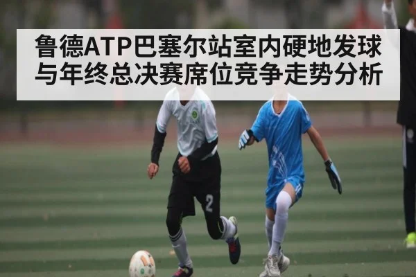 鲁德ATP巴塞尔站室内硬地发球与年终总决赛席位竞争走势分析
