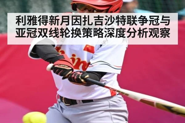 利雅得新月因扎吉沙特联争冠与亚冠双线轮换策略深度分析观察
